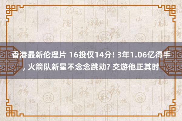 香港最新伦理片 16投仅14分! 3年1.06亿得手， 火箭队新星不念念跳动? 交游他正其时