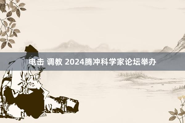 电击 调教 2024腾冲科学家论坛举办