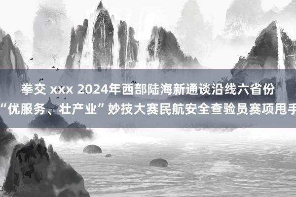 拳交 xxx 2024年西部陆海新通谈沿线六省份“优服务、壮产业”妙技大赛民航安全查验员赛项甩手