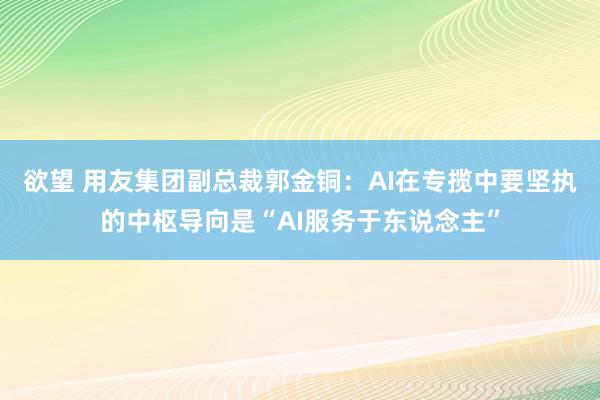 欲望 用友集团副总裁郭金铜：AI在专揽中要坚执的中枢导向是“AI服务于东说念主”