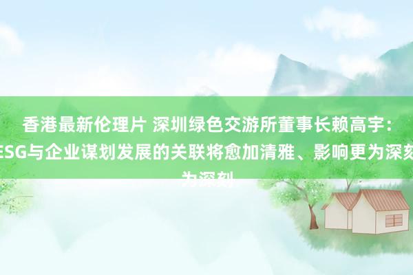 香港最新伦理片 深圳绿色交游所董事长赖高宇：ESG与企业谋划发展的关联将愈加清雅、影响更为深刻