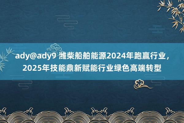 ady@ady9 潍柴船舶能源2024年跑赢行业，2025年技能鼎新赋能行业绿色高端转型