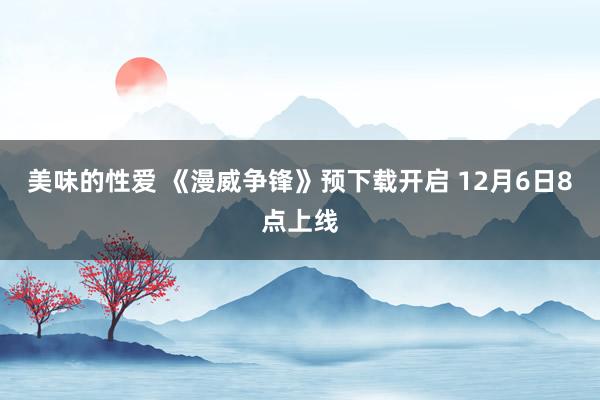 美味的性爱 《漫威争锋》预下载开启 12月6日8点上线