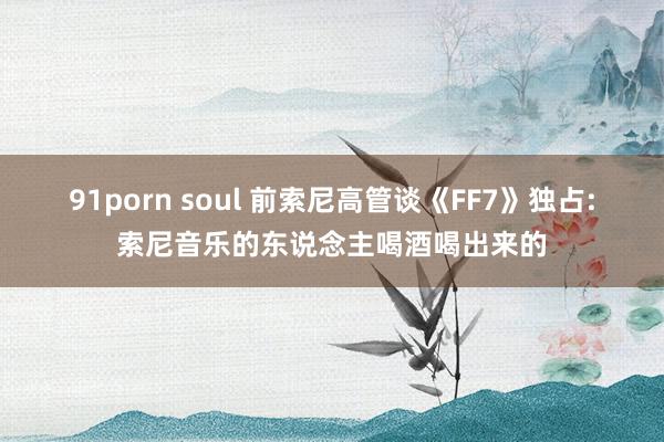 91porn soul 前索尼高管谈《FF7》独占:索尼音乐的东说念主喝酒喝出来的