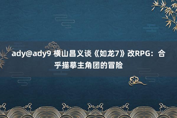 ady@ady9 横山昌义谈《如龙7》改RPG：合乎描摹主角团的冒险