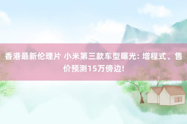 香港最新伦理片 小米第三款车型曝光: 增程式、售价预测15万傍边!