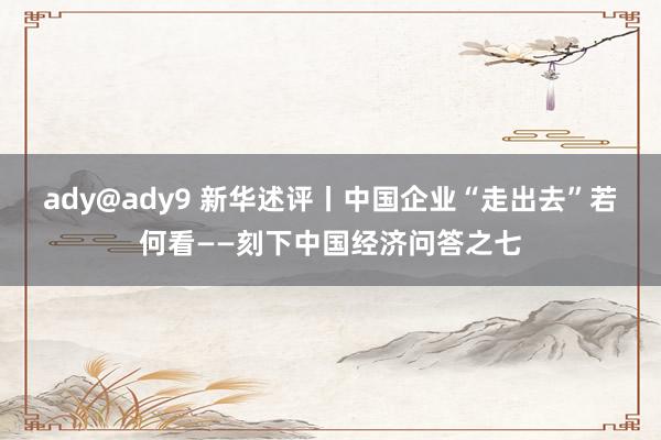 ady@ady9 新华述评丨中国企业“走出去”若何看——刻下中国经济问答之七