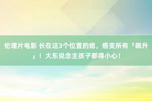 伦理片电影 长在这3个位置的痣，癌变所有「飙升」！大东说念主孩子都得小心！