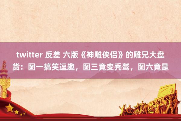 twitter 反差 六版《神雕侠侣》的雕兄大盘货：图一搞笑逗趣，图三竟变秃鹫，图六竟是