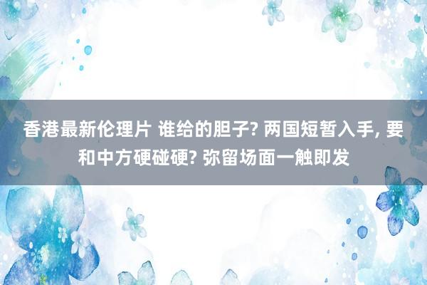 香港最新伦理片 谁给的胆子? 两国短暂入手， 要和中方硬碰硬? 弥留场面一触即发