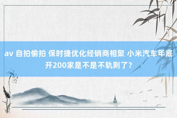 av 自拍偷拍 保时捷优化经销商相聚 小米汽车年底开200家是不是不轨则了？