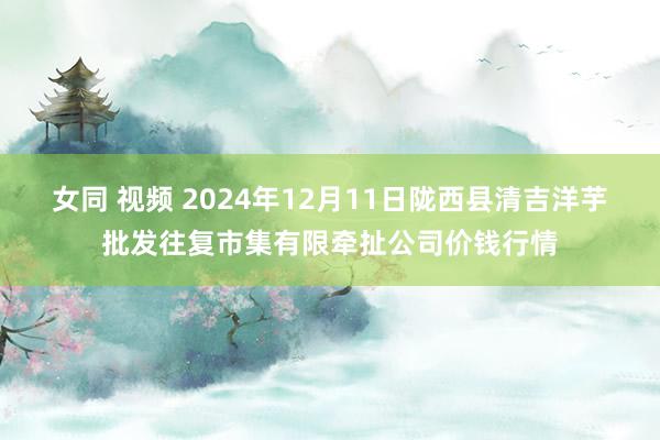 女同 视频 2024年12月11日陇西县清吉洋芋批发往复市集有限牵扯公司价钱行情