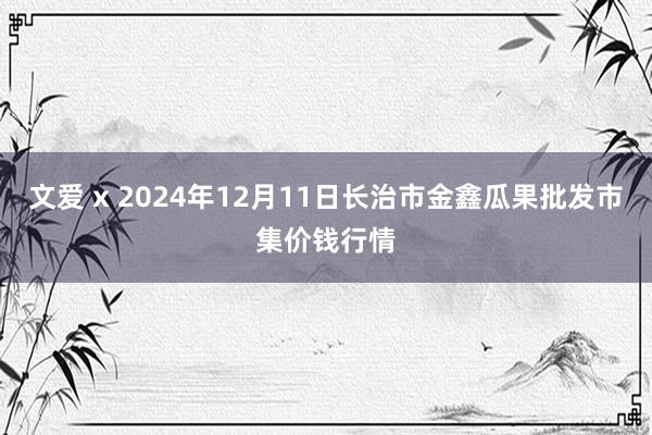 文爱 x 2024年12月11日长治市金鑫瓜果批发市集价钱行情