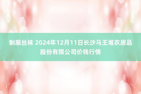 制服丝袜 2024年12月11日长沙马王堆农居品股份有限公司价钱行情