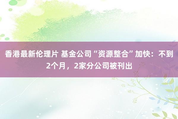 香港最新伦理片 基金公司“资源整合”加快：不到2个月，2家分公司被刊出