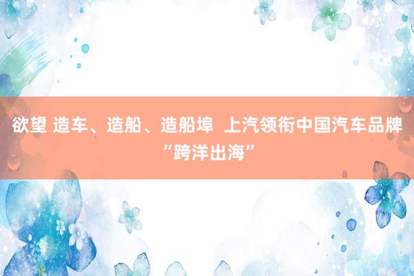 欲望 造车、造船、造船埠  上汽领衔中国汽车品牌“跨洋出海”