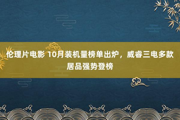 伦理片电影 10月装机量榜单出炉，威睿三电多款居品强势登榜