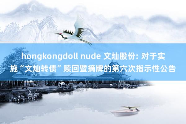 hongkongdoll nude 文灿股份: 对于实施“文灿转债”赎回暨摘牌的第六次指示性公告