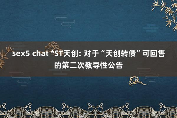 sex5 chat *ST天创: 对于“天创转债”可回售的第二次教导性公告