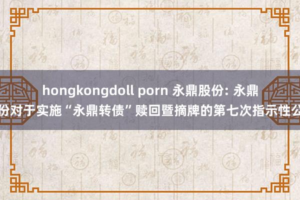 hongkongdoll porn 永鼎股份: 永鼎股份对于实施“永鼎转债”赎回暨摘牌的第七次指示性公告