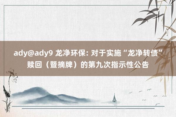 ady@ady9 龙净环保: 对于实施“龙净转债”赎回（暨摘牌）的第九次指示性公告