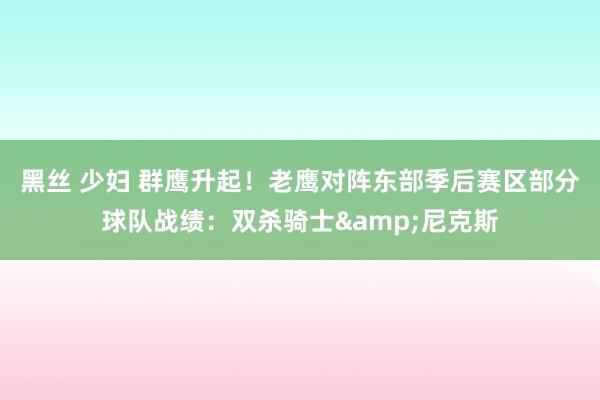 黑丝 少妇 群鹰升起！老鹰对阵东部季后赛区部分球队战绩：双杀骑士&尼克斯