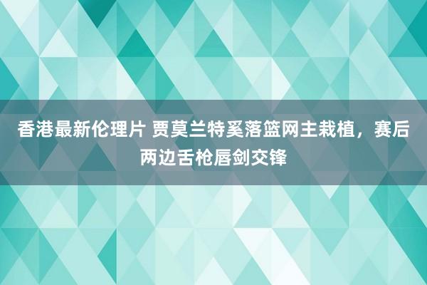 香港最新伦理片 贾莫兰特奚落篮网主栽植，赛后两边舌枪唇剑交锋