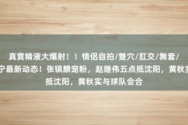 真實精液大爆射！！情侶自拍/雙穴/肛交/無套/大量噴精 辽宁最新动态！张镇麟宠粉，赵继伟五点抵沈阳，黄秋实与球队会合