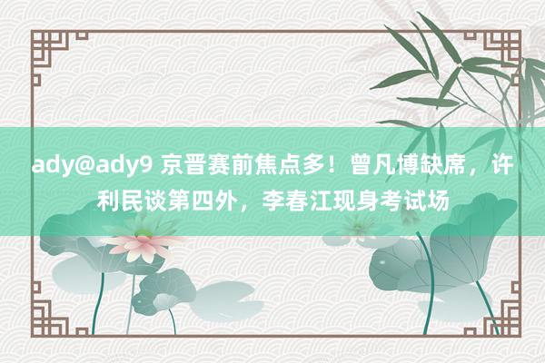 ady@ady9 京晋赛前焦点多！曾凡博缺席，许利民谈第四外，李春江现身考试场