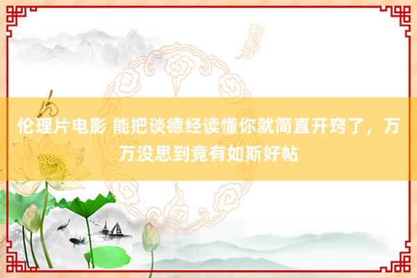 伦理片电影 能把谈德经读懂你就简直开窍了，万万没思到竟有如斯好帖