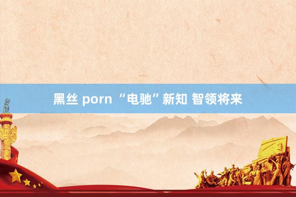 黑丝 porn “电驰”新知 智领将来