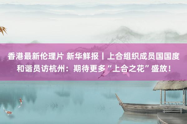 香港最新伦理片 新华鲜报丨上合组织成员国国度和谐员访杭州：期待更多“上合之花”盛放！