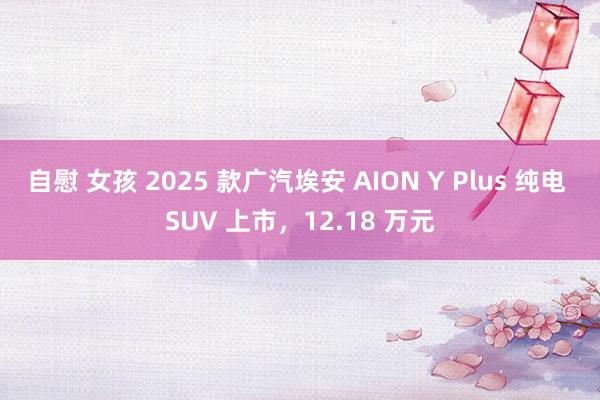 自慰 女孩 2025 款广汽埃安 AION Y Plus 纯电 SUV 上市，12.18 万元