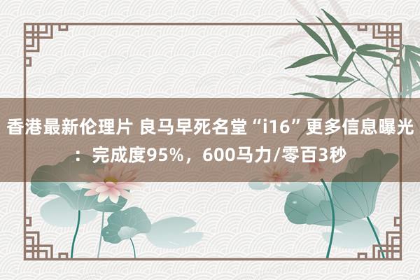 香港最新伦理片 良马早死名堂“i16”更多信息曝光：完成度95%，600马力/零百3秒