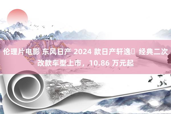 伦理片电影 东风日产 2024 款日产轩逸・经典二次改款车型上市，10.86 万元起