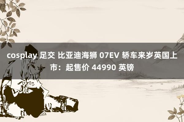 cosplay 足交 比亚迪海狮 07EV 轿车来岁英国上市：起售价 44990 英镑