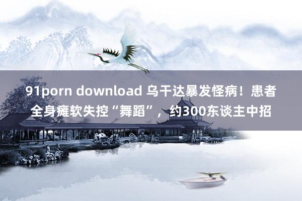 91porn download 乌干达暴发怪病！患者全身瘫软失控“舞蹈”，约300东谈主中招