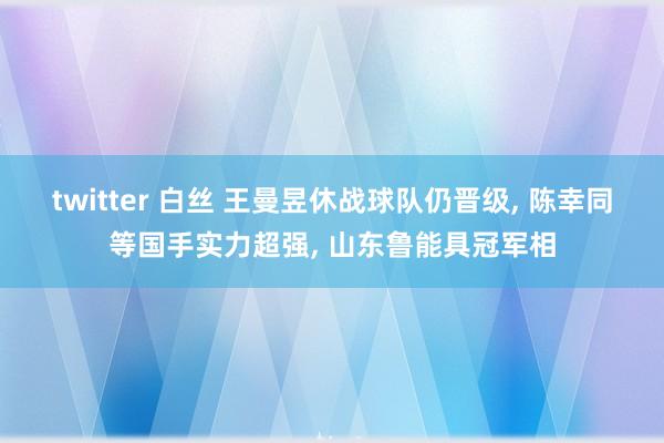 twitter 白丝 王曼昱休战球队仍晋级， 陈幸同等国手实力超强， 山东鲁能具冠军相