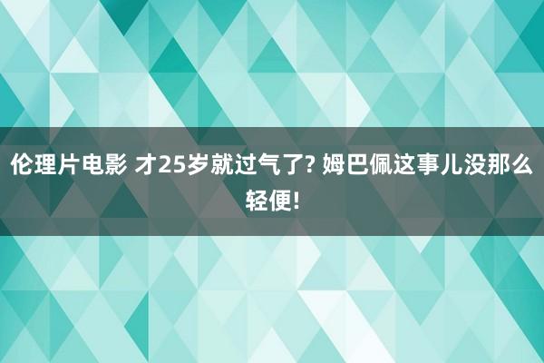 伦理片电影 才25岁就过气了? 姆巴佩这事儿没那么轻便!