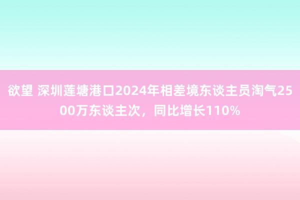 欲望 深圳莲塘港口2024年相差境东谈主员淘气2500万东谈主次，同比增长110%