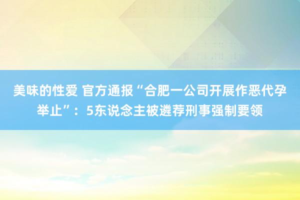 美味的性爱 官方通报“合肥一公司开展作恶代孕举止”：5东说念主被遴荐刑事强制要领