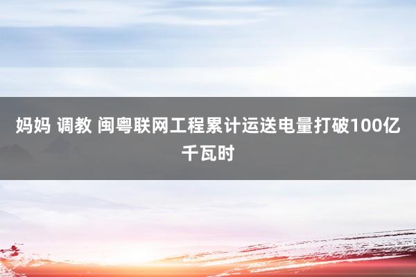 妈妈 调教 闽粤联网工程累计运送电量打破100亿千瓦时