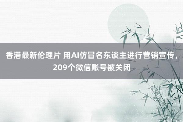 香港最新伦理片 用AI仿冒名东谈主进行营销宣传，209个微信账号被关闭