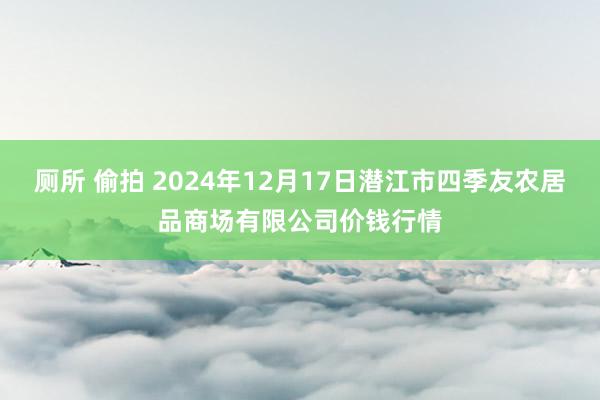 厕所 偷拍 2024年12月17日潜江市四季友农居品商场有限公司价钱行情