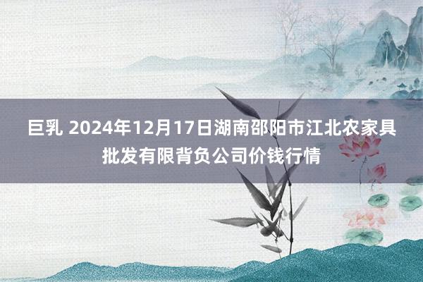 巨乳 2024年12月17日湖南邵阳市江北农家具批发有限背负公司价钱行情