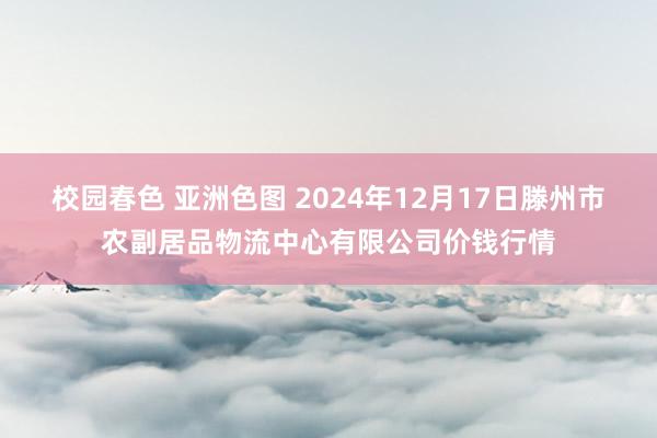 校园春色 亚洲色图 2024年12月17日滕州市农副居品物流中心有限公司价钱行情