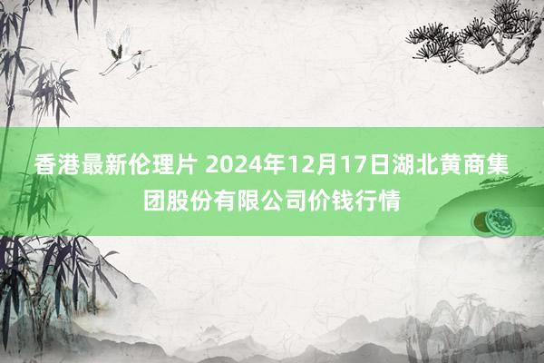 香港最新伦理片 2024年12月17日湖北黄商集团股份有限公司价钱行情