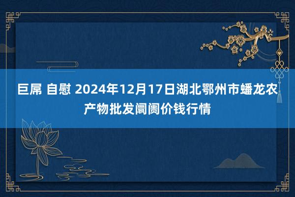 巨屌 自慰 2024年12月17日湖北鄂州市蟠龙农产物批发阛阓价钱行情