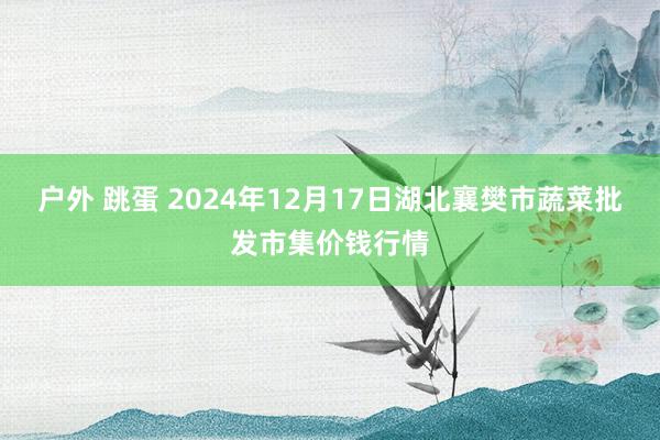 户外 跳蛋 2024年12月17日湖北襄樊市蔬菜批发市集价钱行情