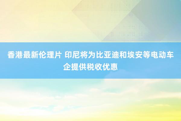 香港最新伦理片 印尼将为比亚迪和埃安等电动车企提供税收优惠